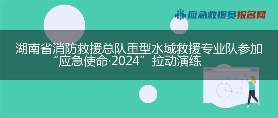 湖南省消防救援总队重型水域救援专业队参加 “应急使命·2024”拉动演练