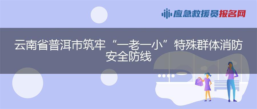 云南省普洱市筑牢“一老一小”特殊群体消防安全防线
