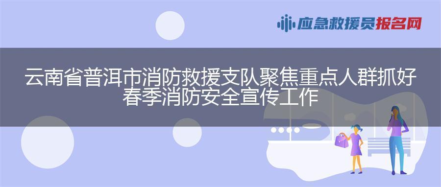 云南省普洱市消防救援支队聚焦重点人群抓好春季消防安全宣传工作