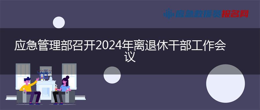 应急管理部召开2024年离退休干部工作会议