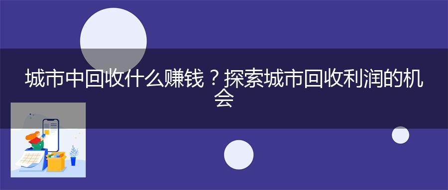 城市中回收什么赚钱？探索城市回收利润的机会