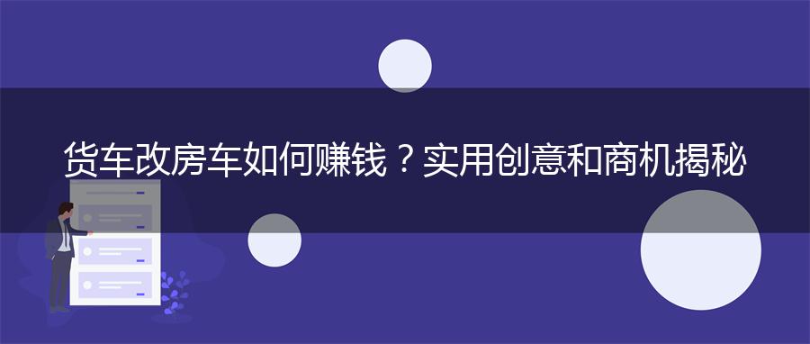 货车改房车如何赚钱？实用创意和商机揭秘
