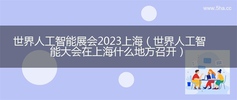 世界人工智能展会2023上海（世界人工智能大会在上海什么地方召开）