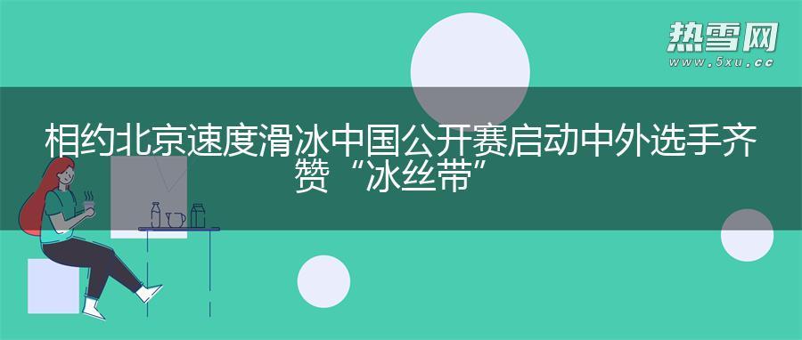 相约北京速度滑冰中国公开赛启动 中外选手齐赞“冰丝带”