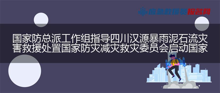国家防总派工作组指导四川汉源暴雨泥石流灾害救援处置 国家防灾减灾救灾委员会启动国家三级救灾应急响应