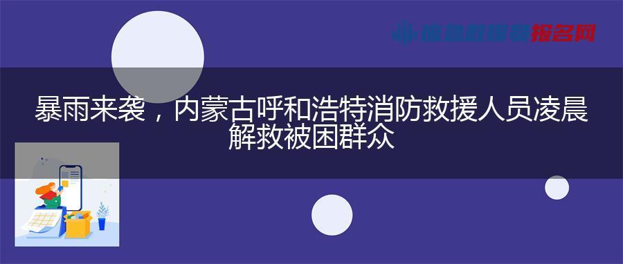 暴雨来袭，内蒙古呼和浩特消防救援人员凌晨解救被困群众