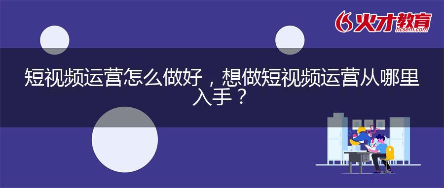 短视频运营怎么做好，想做短视频运营从哪里入手？