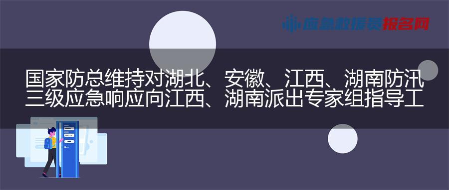 国家防总维持对湖北、安徽、江西、湖南防汛三级应急响应  向江西、湖南派出专家组指导工程巡查防守