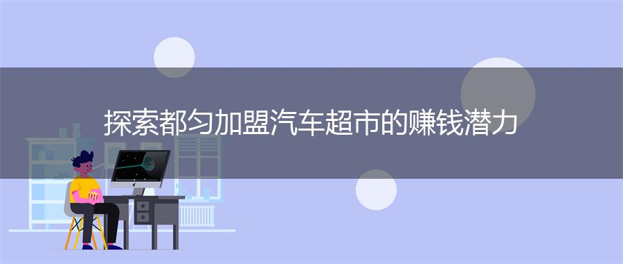 探索都匀加盟汽车超市的赚钱潜力