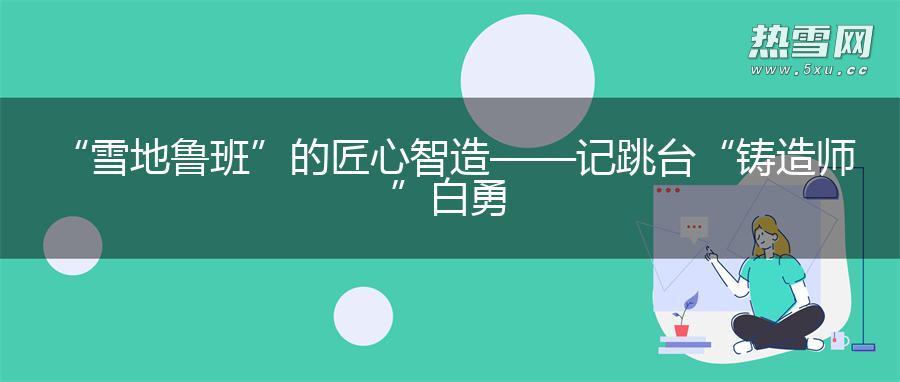 “雪地鲁班”的匠心智造——记跳台“铸造师”白勇