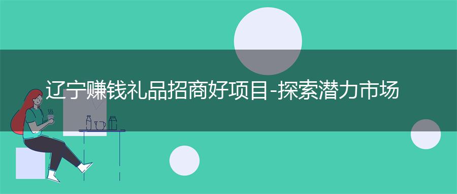 辽宁赚钱礼品招商好项目-探索潜力市场