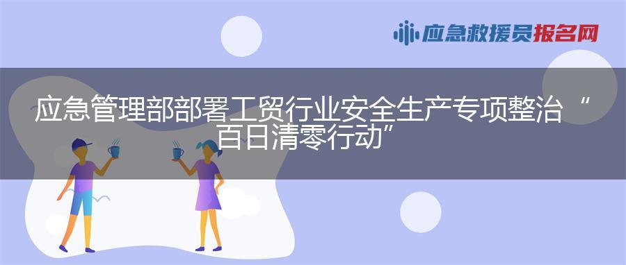 应急管理部部署工贸行业安全生产专项整治“百日清零行动”