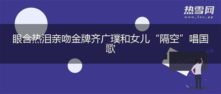 眼含热泪亲吻金牌 齐广璞和女儿“隔空”唱国歌