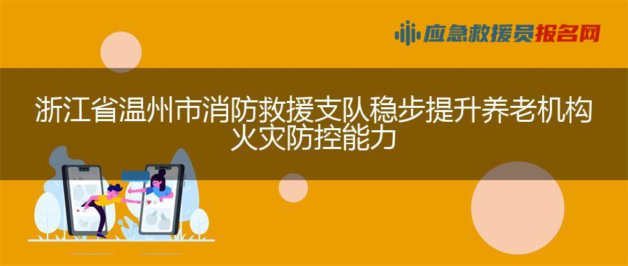 浙江省温州市消防救援支队稳步提升养老机构火灾防控能力
