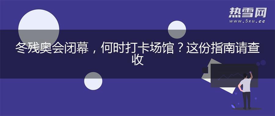 冬残奥会闭幕，何时打卡场馆？这份指南请查收