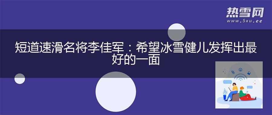短道速滑名将李佳军：希望冰雪健儿发挥出最好的一面