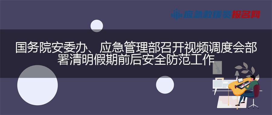 国务院安委办、应急管理部召开视频调度会部署清明假期前后安全防范工作