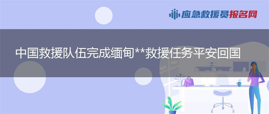 中国救援队伍完成缅甸地震救援任务平安回国