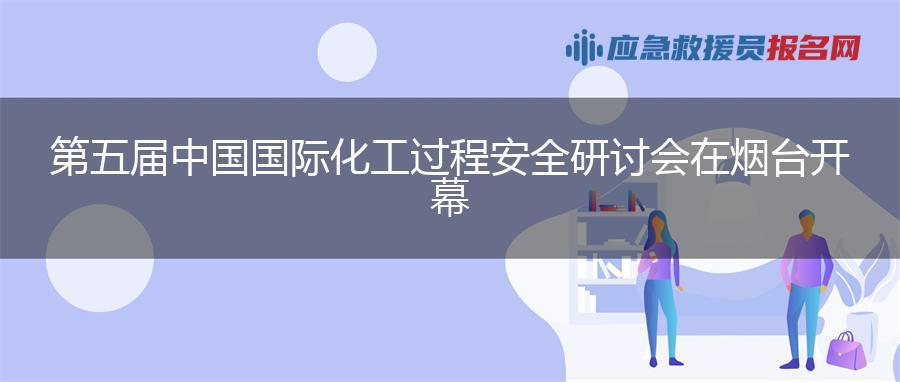 第五届中国国际化工过程安全研讨会在烟台开幕