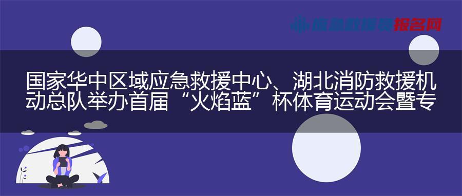 国家华中区域应急救援中心、湖北消防救援机动总队举办首届“火焰蓝”杯体育运动会暨专业技能竞赛