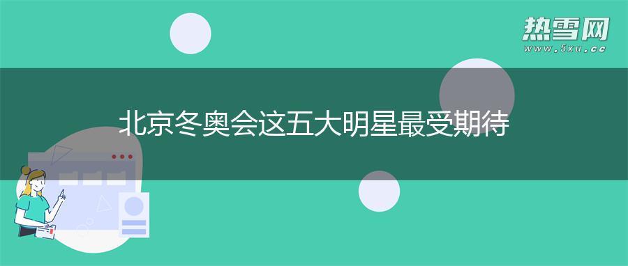北京冬奥会 这五大明星最受期待