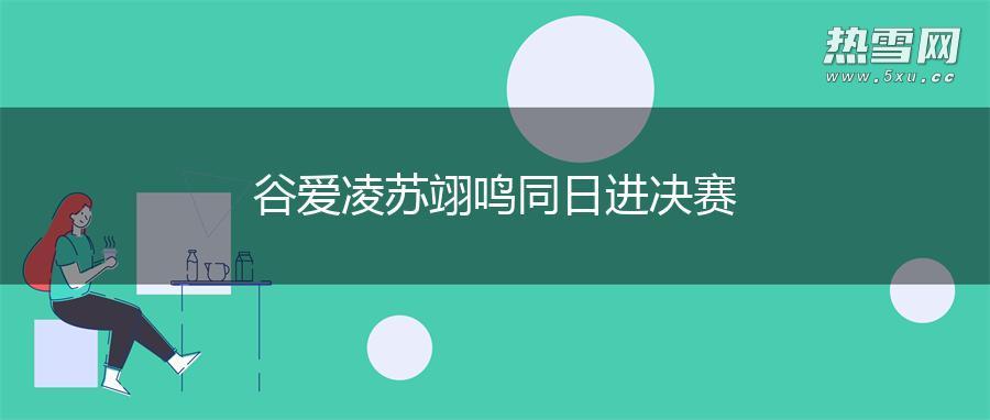 谷爱凌苏翊鸣同日进决赛