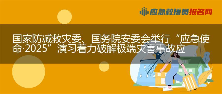 国家防减救灾委、国务院安委会举行“应急使命·2025”演习 着力破解极端灾害事故应急救援难题
