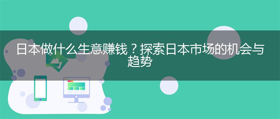 日本做什么生意赚钱？探索日本市场的机会与趋势
