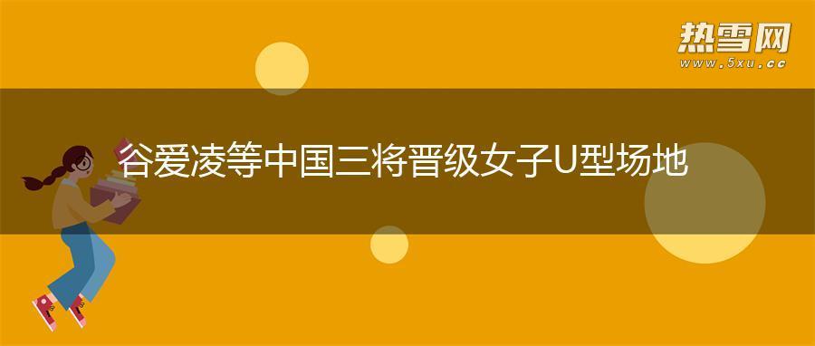 谷爱凌等中国三将晋级女子U型场地