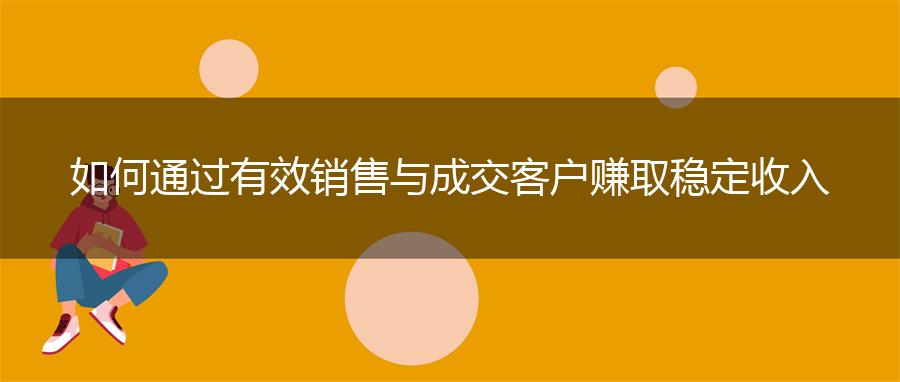 如何通过有效销售与成交客户赚取稳定收入