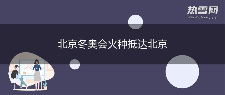 北京冬奥会火种抵达北京