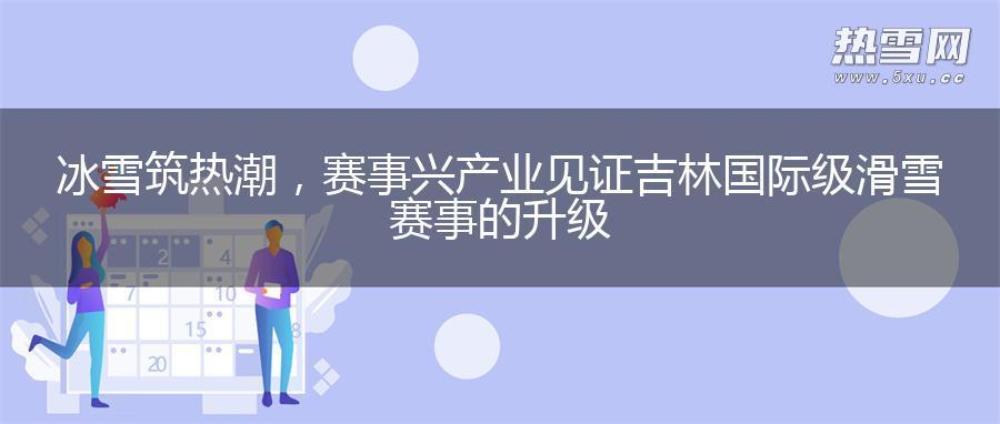 冰雪筑热潮，赛事兴产业 见证吉林国际级滑雪赛事的升级