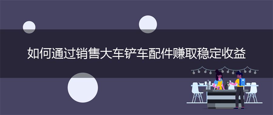 如何通过销售大车铲车配件赚取稳定收益