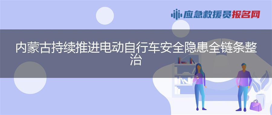 内蒙古持续推进电动自行车安全隐患全链条整治