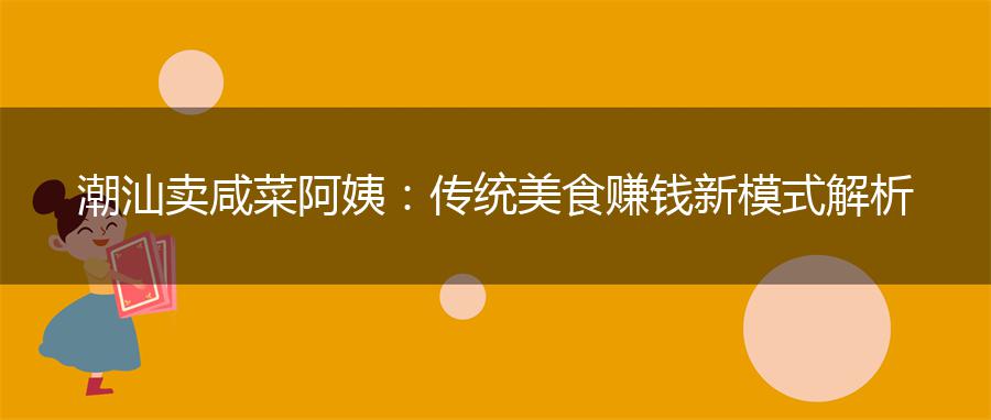潮汕卖咸菜阿姨：传统美食赚钱新模式解析