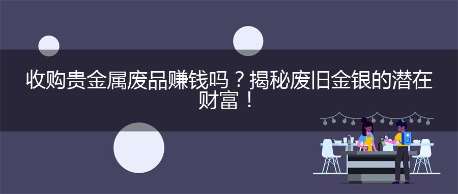 收购贵金属废品赚钱吗？揭秘废旧金银的潜在财富！
