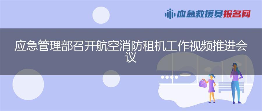 应急管理部召开航空消防租机工作视频推进会议