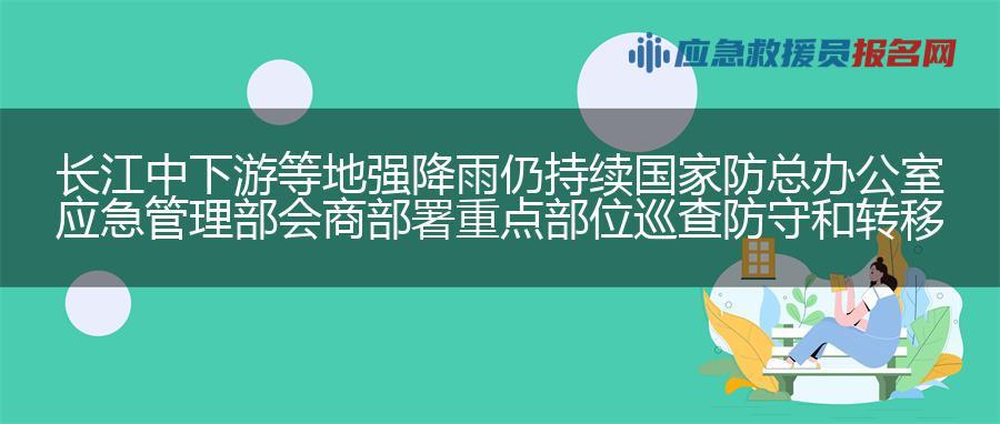 长江中下游等地强降雨仍持续 国家防总办公室 应急管理部会商部署重点部位巡查防守和转移避险