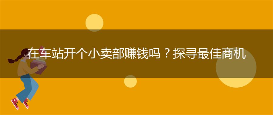 在车站开个小卖部赚钱吗？探寻最佳商机