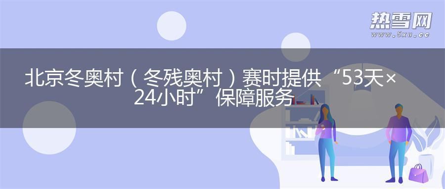北京冬奥村（冬残奥村）赛时提供“53天×24小时”保障服务