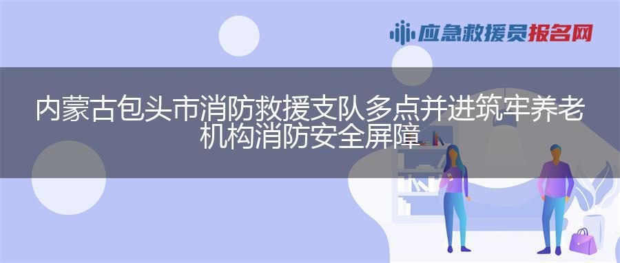 内蒙古包头市消防救援支队多点并进筑牢养老机构消防安全屏障