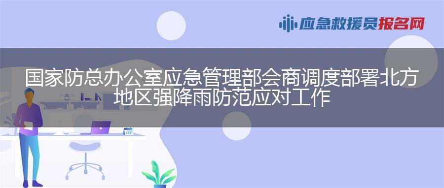 国家防总办公室 应急管理部会商调度部署北方地区强降雨防范应对工作