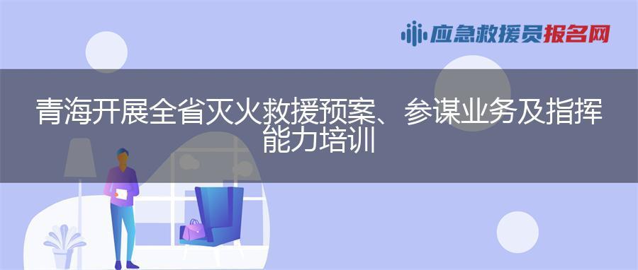 青海开展全省灭火救援预案、参谋业务及指挥能力培训