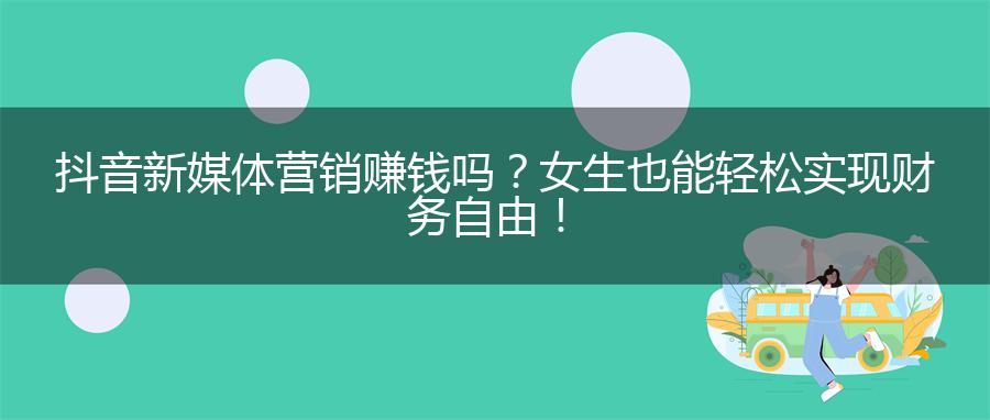 抖音新媒体营销赚钱吗？女生也能轻松实现财务自由！