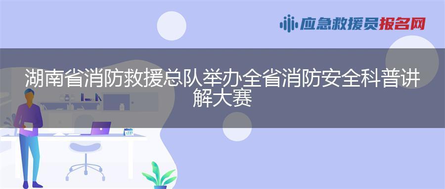 湖南省消防救援总队举办全省消防安全科普讲解大赛