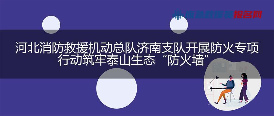 河北消防救援机动总队济南支队开展防火专项行动 筑牢泰山生态“防火墙”