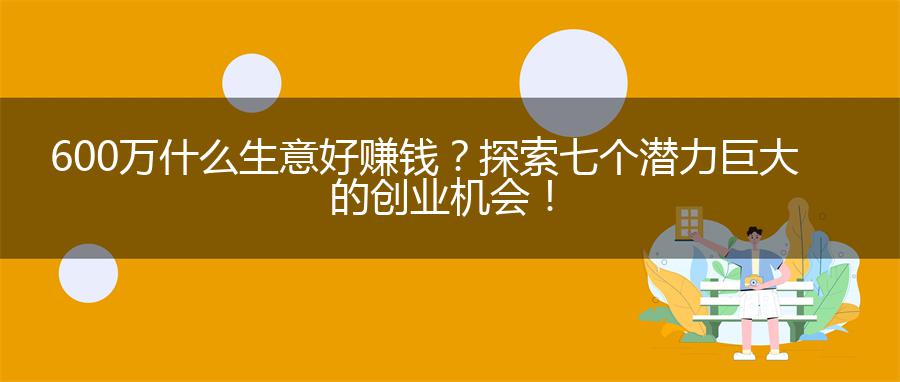 600万什么生意好赚钱？探索七个潜力巨大的创业机会！