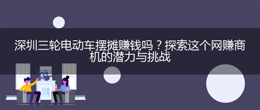 深圳三轮电动车摆摊赚钱吗？探索这个网赚商机的潜力与挑战