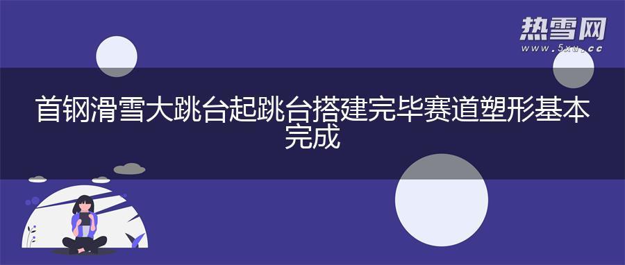 首钢滑雪大跳台起跳台搭建完毕 赛道塑形基本完成