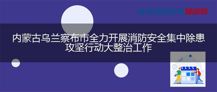 内蒙古乌兰察布市全力开展消防安全集中除患攻坚行动大整治工作